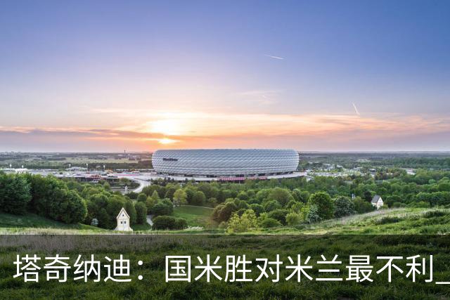 塔奇纳迪：国米胜对米兰最不利 两人将成胜负手